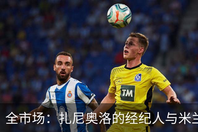 全市场：扎尼奥洛的经纪人与米兰接触，但后者目前无法开启谈判