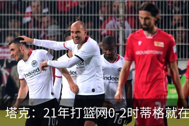 塔克：21年打篮网0-2时蒂格就在打包行李了 还问我为啥打那么努力