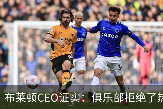 布莱顿CEO证实：俱乐部拒绝了热刺两份对范赫克的报价