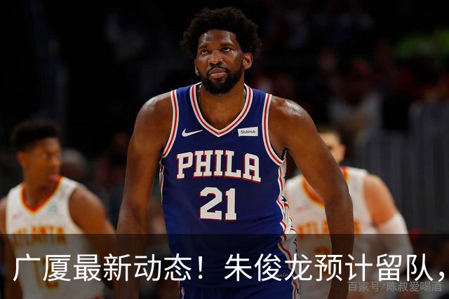 广厦最新动态！朱俊龙预计留队，保留部分主力，胡金秋成最大悬念