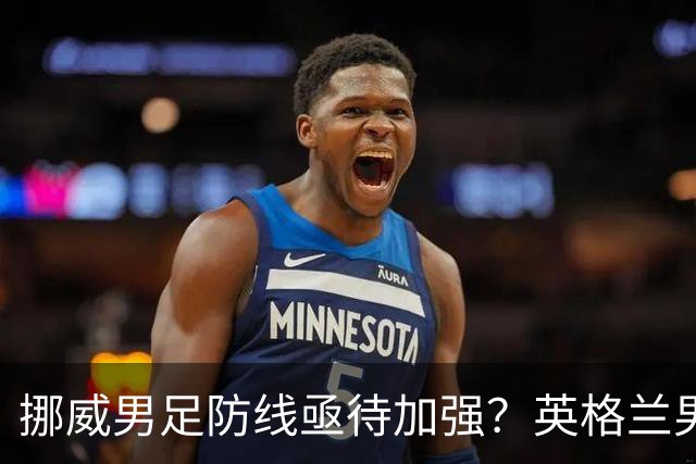 挪威男足防线亟待加强？英格兰男足八强战需调整后防！