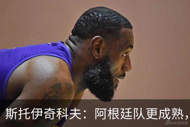 斯托伊奇科夫：阿根廷队更成熟，斯卡洛尼的换人调整非常出色