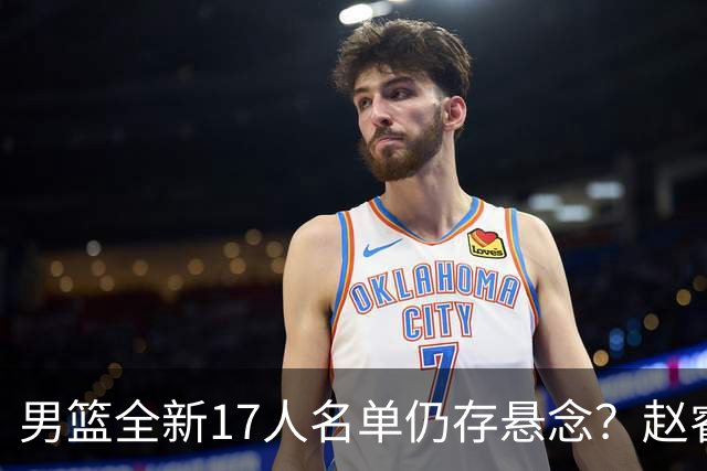 男篮全新17人名单仍存悬念？赵睿、周琦还未确定 最终12人初见端倪