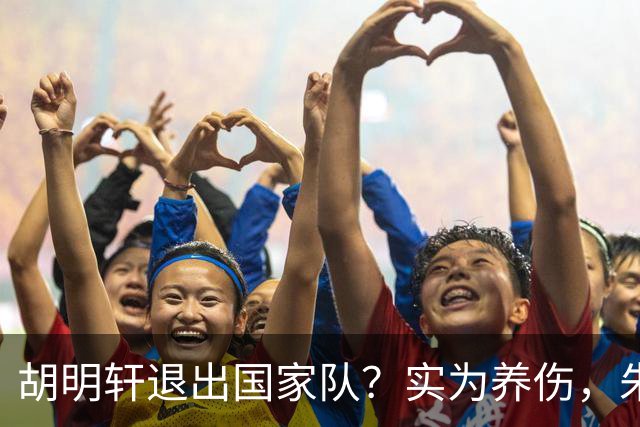 胡明轩退出国家队？实为养伤，朱芳雨揭示三大原因解析