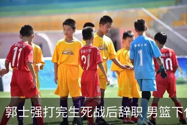郭士强打完生死战后辞职 男篮下任主帅尚无人选 杜锋不会重新出山