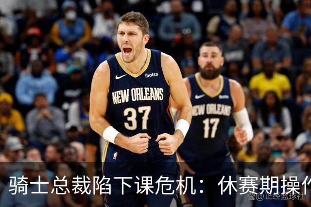 骑士总裁陷下课危机：休赛期操作引球迷众怒