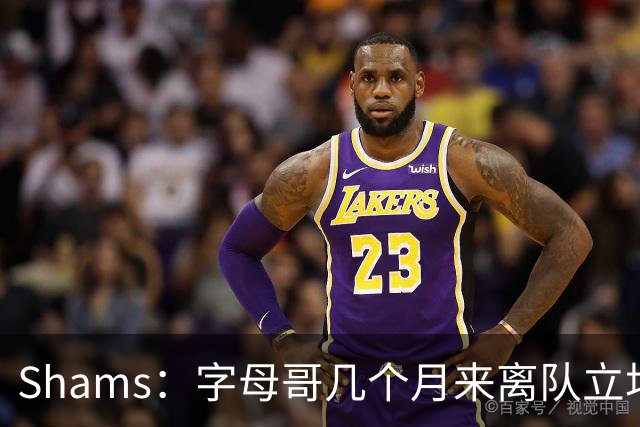 Shams：字母哥几个月来离队立场丝毫没变 交易已不可避免！