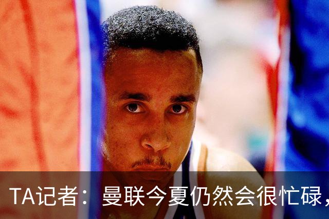 TA记者：曼联今夏仍然会很忙碌，他们年年哭穷但却总能砸很多钱