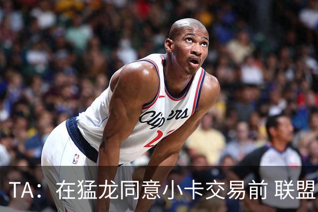 TA：在猛龙同意小卡交易前 联盟已告知交易可能因调查而带来隐患